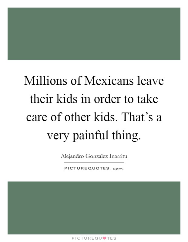 Millions of Mexicans leave their kids in order to take care of other kids. That's a very painful thing. Picture Quote #1