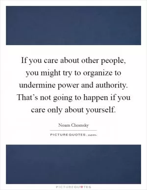 If you care about other people, you might try to organize to undermine power and authority. That’s not going to happen if you care only about yourself Picture Quote #1