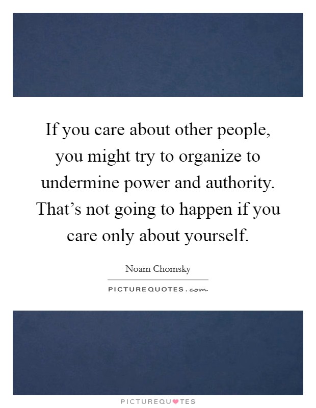 If you care about other people, you might try to organize to undermine power and authority. That's not going to happen if you care only about yourself. Picture Quote #1