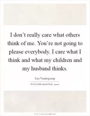 I don’t really care what others think of me. You’re not going to please everybody. I care what I think and what my children and my husband thinks Picture Quote #1