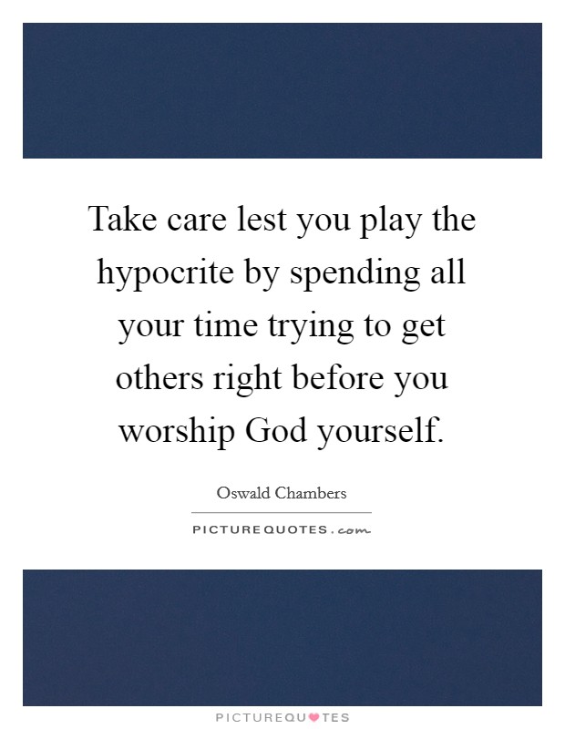 Take care lest you play the hypocrite by spending all your time trying to get others right before you worship God yourself. Picture Quote #1