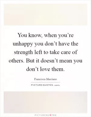 You know, when you’re unhappy you don’t have the strength left to take care of others. But it doesn’t mean you don’t love them Picture Quote #1