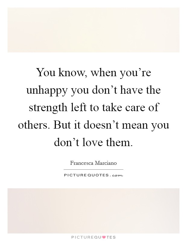 You know, when you're unhappy you don't have the strength left to take care of others. But it doesn't mean you don't love them. Picture Quote #1