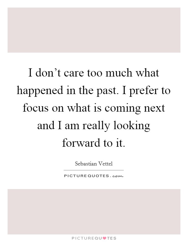 I don't care too much what happened in the past. I prefer to focus on what is coming next and I am really looking forward to it. Picture Quote #1