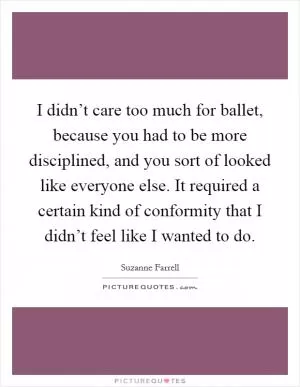 I didn’t care too much for ballet, because you had to be more disciplined, and you sort of looked like everyone else. It required a certain kind of conformity that I didn’t feel like I wanted to do Picture Quote #1