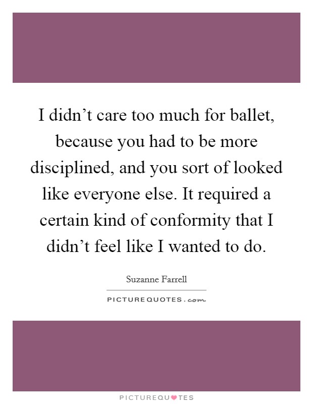 I didn't care too much for ballet, because you had to be more disciplined, and you sort of looked like everyone else. It required a certain kind of conformity that I didn't feel like I wanted to do. Picture Quote #1