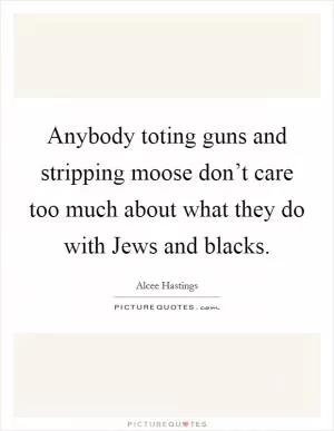 Anybody toting guns and stripping moose don’t care too much about what they do with Jews and blacks Picture Quote #1