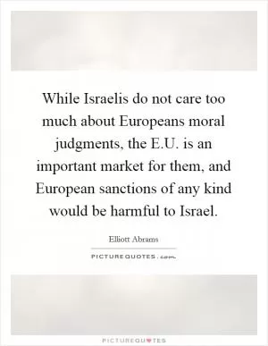 While Israelis do not care too much about Europeans moral judgments, the E.U. is an important market for them, and European sanctions of any kind would be harmful to Israel Picture Quote #1