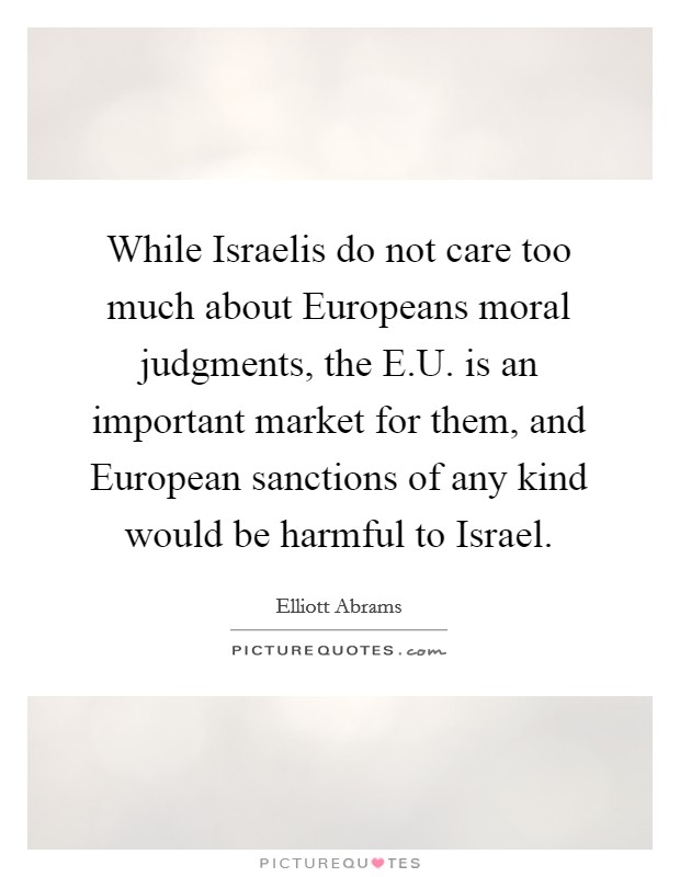 While Israelis do not care too much about Europeans moral judgments, the E.U. is an important market for them, and European sanctions of any kind would be harmful to Israel. Picture Quote #1