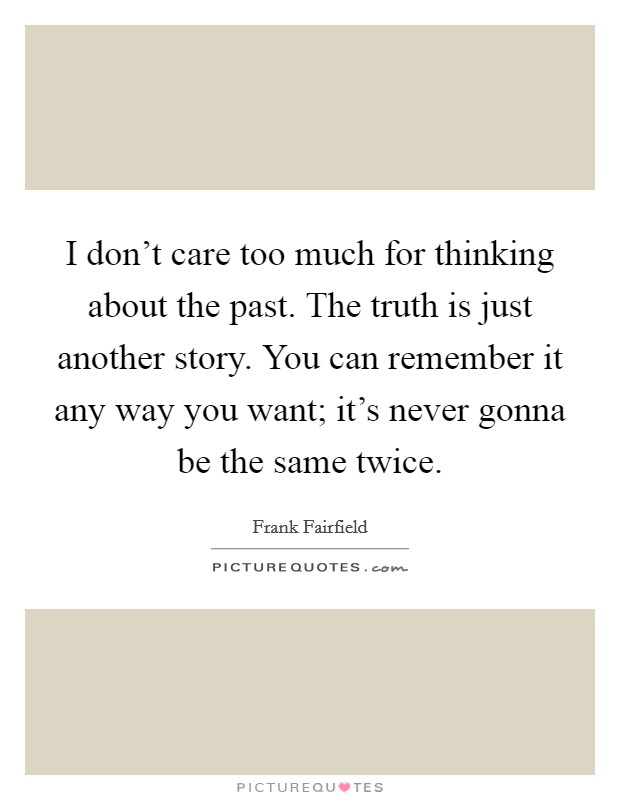I don't care too much for thinking about the past. The truth is just another story. You can remember it any way you want; it's never gonna be the same twice. Picture Quote #1