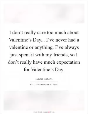 I don’t really care too much about Valentine’s Day... I’ve never had a valentine or anything. I’ve always just spent it with my friends, so I don’t really have much expectation for Valentine’s Day Picture Quote #1