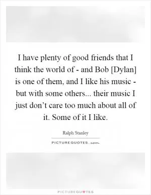 I have plenty of good friends that I think the world of - and Bob [Dylan] is one of them, and I like his music - but with some others... their music I just don’t care too much about all of it. Some of it I like Picture Quote #1