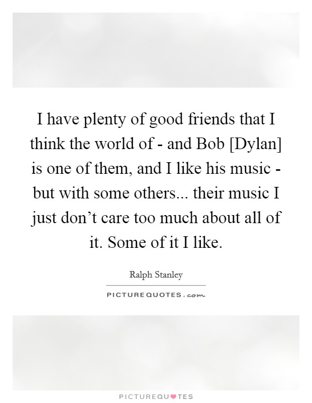 I have plenty of good friends that I think the world of - and Bob [Dylan] is one of them, and I like his music - but with some others... their music I just don't care too much about all of it. Some of it I like. Picture Quote #1