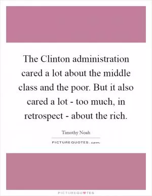 The Clinton administration cared a lot about the middle class and the poor. But it also cared a lot - too much, in retrospect - about the rich Picture Quote #1