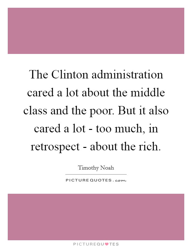 The Clinton administration cared a lot about the middle class and the poor. But it also cared a lot - too much, in retrospect - about the rich. Picture Quote #1