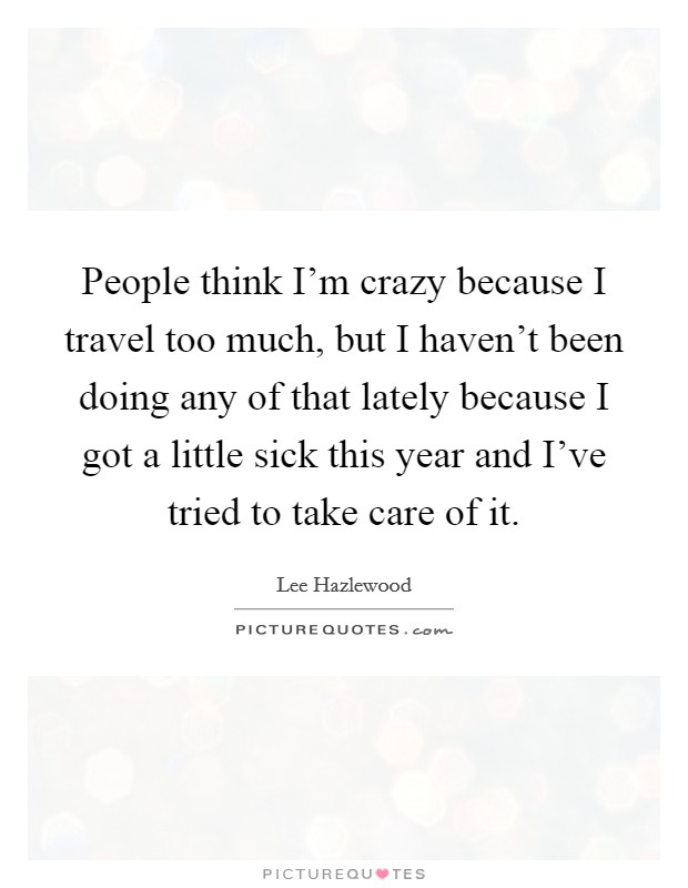 People think I'm crazy because I travel too much, but I haven't been doing any of that lately because I got a little sick this year and I've tried to take care of it. Picture Quote #1