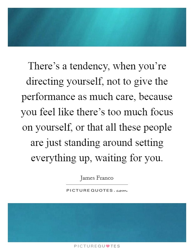 There's a tendency, when you're directing yourself, not to give the performance as much care, because you feel like there's too much focus on yourself, or that all these people are just standing around setting everything up, waiting for you. Picture Quote #1