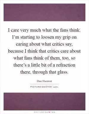 I care very much what the fans think. I’m starting to loosen my grip on caring about what critics say, because I think that critics care about what fans think of them, too, so there’s a little bit of a refraction there, through that glass Picture Quote #1