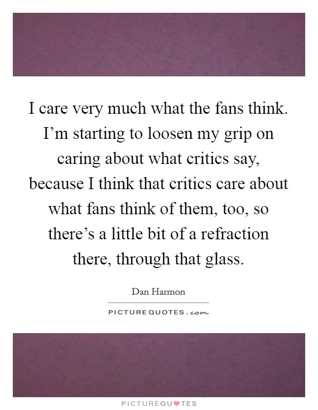 I care very much what the fans think. I'm starting to loosen my grip on caring about what critics say, because I think that critics care about what fans think of them, too, so there's a little bit of a refraction there, through that glass. Picture Quote #1