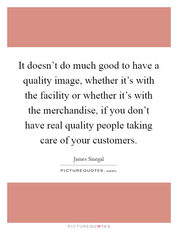 It doesn't do much good to have a quality image, whether it's with the facility or whether it's with the merchandise, if you don't have real quality people taking care of your customers. Picture Quote #1