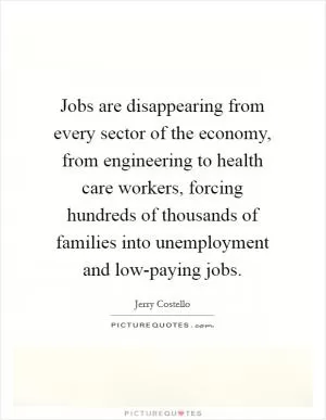Jobs are disappearing from every sector of the economy, from engineering to health care workers, forcing hundreds of thousands of families into unemployment and low-paying jobs Picture Quote #1