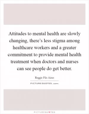Attitudes to mental health are slowly changing, there’s less stigma among healthcare workers and a greater commitment to provide mental health treatment when doctors and nurses can see people do get better Picture Quote #1