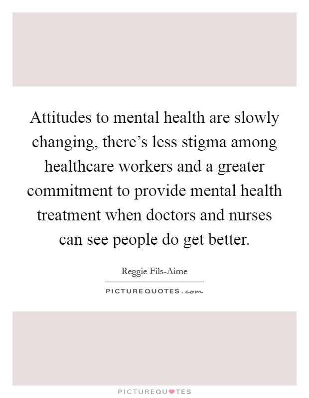 Attitudes to mental health are slowly changing, there's less stigma among healthcare workers and a greater commitment to provide mental health treatment when doctors and nurses can see people do get better. Picture Quote #1