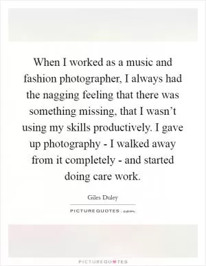 When I worked as a music and fashion photographer, I always had the nagging feeling that there was something missing, that I wasn’t using my skills productively. I gave up photography - I walked away from it completely - and started doing care work Picture Quote #1