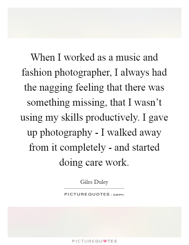 When I worked as a music and fashion photographer, I always had the nagging feeling that there was something missing, that I wasn't using my skills productively. I gave up photography - I walked away from it completely - and started doing care work. Picture Quote #1