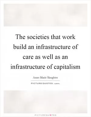 The societies that work build an infrastructure of care as well as an infrastructure of capitalism Picture Quote #1
