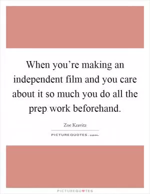 When you’re making an independent film and you care about it so much you do all the prep work beforehand Picture Quote #1