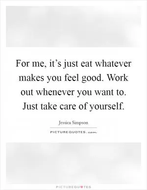 For me, it’s just eat whatever makes you feel good. Work out whenever you want to. Just take care of yourself Picture Quote #1