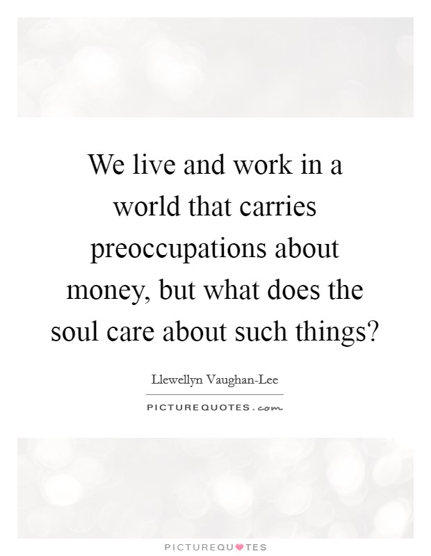 We live and work in a world that carries preoccupations about money, but what does the soul care about such things? Picture Quote #1