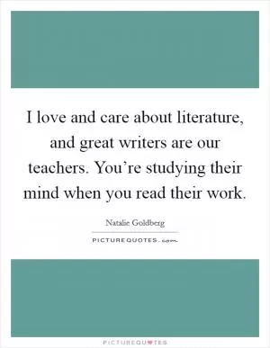 I love and care about literature, and great writers are our teachers. You’re studying their mind when you read their work Picture Quote #1