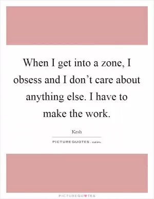 When I get into a zone, I obsess and I don’t care about anything else. I have to make the work Picture Quote #1