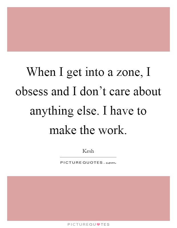 When I get into a zone, I obsess and I don't care about anything else. I have to make the work. Picture Quote #1