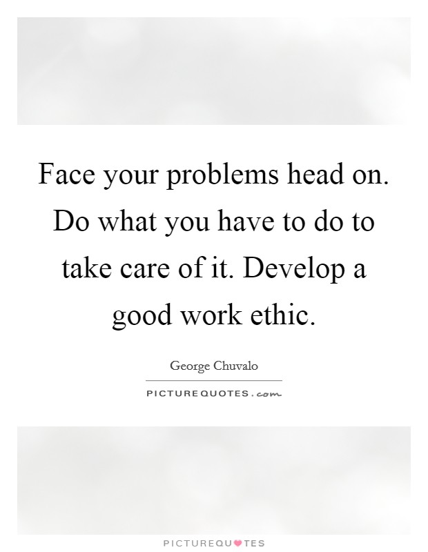 Face your problems head on. Do what you have to do to take care of it. Develop a good work ethic. Picture Quote #1