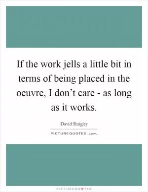 If the work jells a little bit in terms of being placed in the oeuvre, I don’t care - as long as it works Picture Quote #1