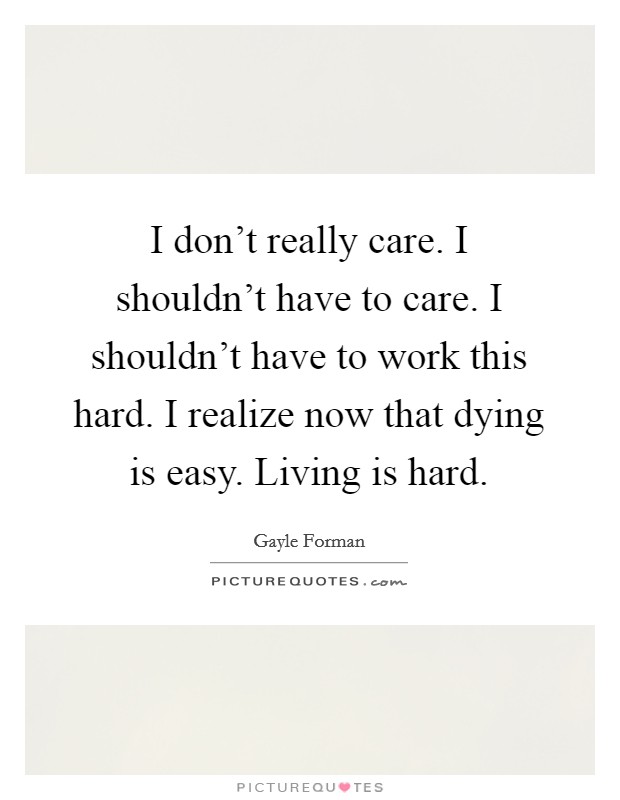 I don't really care. I shouldn't have to care. I shouldn't have to work this hard. I realize now that dying is easy. Living is hard. Picture Quote #1