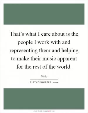 That’s what I care about is the people I work with and representing them and helping to make their music apparent for the rest of the world Picture Quote #1