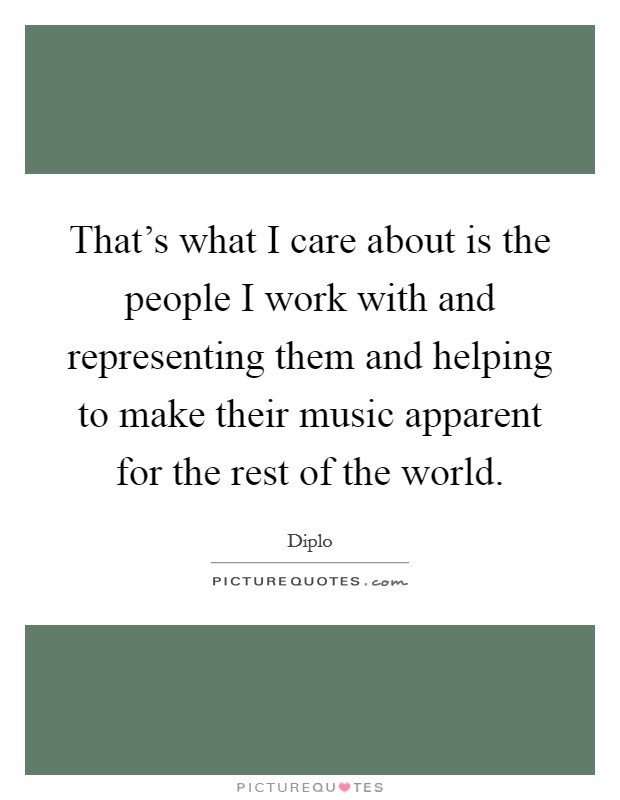 That's what I care about is the people I work with and representing them and helping to make their music apparent for the rest of the world. Picture Quote #1