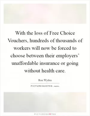With the loss of Free Choice Vouchers, hundreds of thousands of workers will now be forced to choose between their employers’ unaffordable insurance or going without health care Picture Quote #1