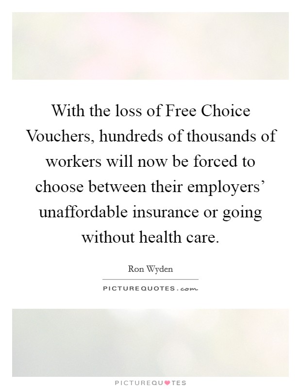With the loss of Free Choice Vouchers, hundreds of thousands of workers will now be forced to choose between their employers' unaffordable insurance or going without health care. Picture Quote #1