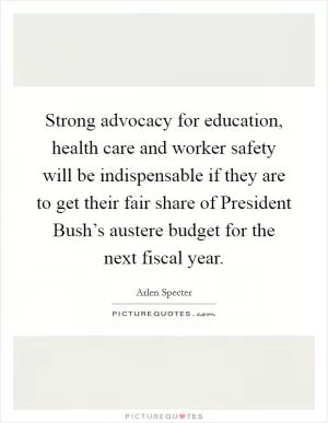 Strong advocacy for education, health care and worker safety will be indispensable if they are to get their fair share of President Bush’s austere budget for the next fiscal year Picture Quote #1