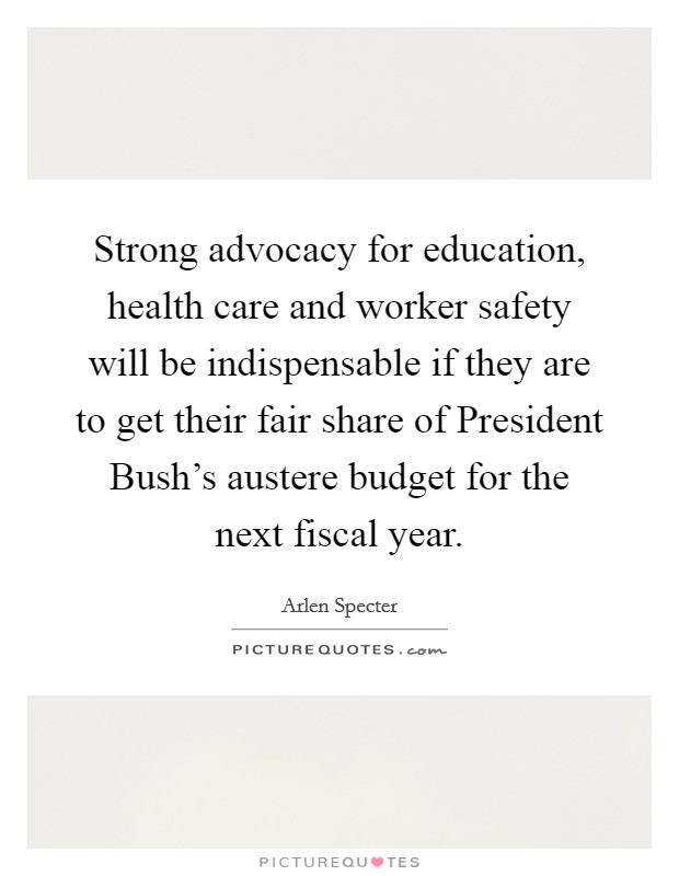 Strong advocacy for education, health care and worker safety will be indispensable if they are to get their fair share of President Bush's austere budget for the next fiscal year. Picture Quote #1