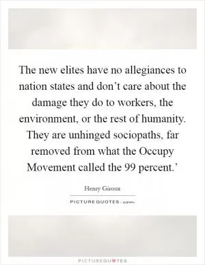 The new elites have no allegiances to nation states and don’t care about the damage they do to workers, the environment, or the rest of humanity. They are unhinged sociopaths, far removed from what the Occupy Movement called the  99 percent.’ Picture Quote #1