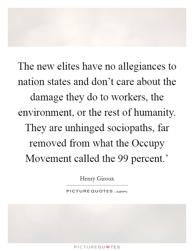 The new elites have no allegiances to nation states and don't care about the damage they do to workers, the environment, or the rest of humanity. They are unhinged sociopaths, far removed from what the Occupy Movement called the  99 percent.' Picture Quote #1
