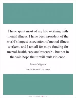 I have spent most of my life working with mental illness. I have been president of the world’s largest association of mental-illness workers, and I am all for more funding for mental-health care and research - but not in the vain hope that it will curb violence Picture Quote #1