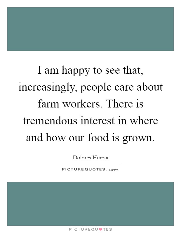 I am happy to see that, increasingly, people care about farm workers. There is tremendous interest in where and how our food is grown. Picture Quote #1