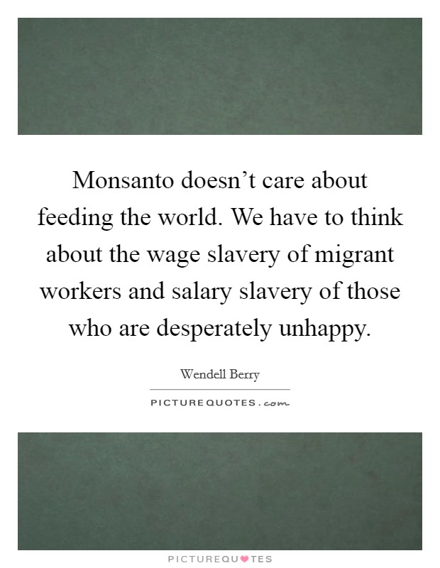 Monsanto doesn't care about feeding the world. We have to think about the wage slavery of migrant workers and salary slavery of those who are desperately unhappy. Picture Quote #1